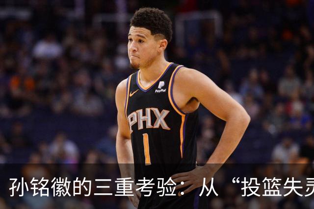 孙铭徽的三重考验：从“投篮失灵”到“球队核心”的转变